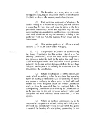 (2) The President may, at any time on or after
               the appointed day, require any person referred to in subsection
               (1) of this section to take any oath required as aforesaid.

                          (3) Until such time as the oath of allegiance, the
               oath of secrecy or, in relation to any office, the oath of office
               is prescribed by law, that oath may be taken in the form
               prescribed immediately before the appointed day but with
               such modifications, adaptations, qualifications, exceptions and
               other such alterations as may be necessary to bring it into
               conformity with this Act, the Supreme Court Order and the
               Constitution.

                          (4) This section applies to all offices to which
               sections 15, 16, 17, 18 and 19 of this Act apply.

Commissions.        22. (1) Any power of a Commission established by
               the former Constitution (in this section referred to as “an
               existing Commission”) which has been validly delegated to
               any person or authority shall, to the extent that such power
               could be delegated under the Constitution to such person or
               authority, be deemed as from the appointed day to have been
               delegated to that person or authority in accordance with the
               provisions of the Constitution.

                           (2) Subject to subsection (3) of this section, any
               matter which immediately before the appointed day is pending
               before an existing Commission or, as the case may be, before
               any person or authority to whom power to deal with such
               matters has been delegated under the former Constitution
               shall, as from the appointed day, be continued before the
               corresponding Commission established by the Constitution or,
               as the case may be, the said person or authority where such
               delegation has been continued under subsection (1) of this
               section.

                          (3) Where an existing Commission or, as the
               case may be, any person or authority acting as its delegates as
               aforesaid has, immediately before the appointed day, partly
               completed the hearing of a disciplinary proceeding (in this
                                      17
 