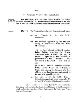Part 4

                          The Police and Prison Services Commission

Establishment
of Police and
                        175. There shall be a Police and Prison Services Commission
Prison Services   for Saint Vincent and the Grenadines (which hereinafter in this Part
Commission.
                  and in Part 5 of this Chapter may be referred to as the Commission).



Composition.            176. (1)    The Police and Prison Services Commission shall consist
        of -
                                    (a)   the  Chairman of           the Public Service
                                          Commission;

                                    (b)   two members appointed by the President
                                          acting in consultation with the Prime
                                          Minister and-

                                           (i) the Saint Vincent and the Grenadines
                                          Police Welfare Association (or, if that
                                          Association ceases to exist, such body or
                                          bodies       representing the interests of
                                          police officers as the     President     may
                                          determine), in the case of    police officers;
                                          and
                                          (ii) the Saint Vincent and the Grenadines
                                          Public Service Union (or such body or
                                          bodies representing the interests of prison
                                          officers as the President may determine), in
                                          the case of prison officers; and
                                    (c)   the members of the Public Service
                                          Commission appointed under paragraphs (b),
                                          (c) and (d) of section 160 of this Constitution.

                              (2) The member of the Public Service Commission for the
                  time being performing the functions of the Chairman of that Commission
                  shall perform the functions of the Chairman of the Police and Prison
                  Services Commission.


                                                   144
 