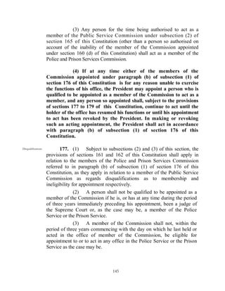 (3) Any person for the time being authorised to act as a
                     member of the Public Service Commission under subsection (2) of
                     section 165 of this Constitution (other than a person so authorised on
                     account of the inability of the member of the Commission appointed
                     under section 160 (d) of this Constitution) shall act as a member of the
                     Police and Prison Services Commission.

                                  (4) If at any time either of the members of the
                     Commission appointed under paragraph (b) of subsection (1) of
                     section 176 of this Constitution is for any reason unable to exercise
                     the functions of his office, the President may appoint a person who is
                     qualified to be appointed as a member of the Commission to act as a
                     member, and any person so appointed shall, subject to the provisions
                     of sections 177 to 179 of this Constitution, continue to act until the
                     holder of the office has resumed his functions or until his appointment
                     to act has been revoked by the President. In making or revoking
                     such an acting appointment, the President shall act in accordance
                     with paragraph (b) of subsection (1) of section 176 of this
                     Constitution.

Disqualifications.          177. (1) Subject to subsections (2) and (3) of this section, the
                     provisions of sections 161 and 162 of this Constitution shall apply in
                     relation to the members of the Police and Prison Services Commission
                     referred to in paragraph (b) of subsection (1) of section 176 of this
                     Constitution, as they apply in relation to a member of the Public Service
                     Commission as regards disqualifications as to membership and
                     ineligibility for appointment respectively.
                                  (2) A person shall not be qualified to be appointed as a
                     member of the Commission if he is, or has at any time during the period
                     of three years immediately preceding his appointment, been a judge of
                     the Supreme Court or, as the case may be, a member of the Police
                     Service or the Prison Service.
                                  (3) A member of the Commission shall not, within the
                     period of three years commencing with the day on which he last held or
                     acted in the office of member of the Commission, be eligible for
                     appointment to or to act in any office in the Police Service or the Prison
                     Service as the case may be.



                                                     145
 