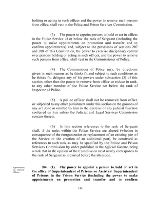 holding or acting in such offices and the power to remove such persons
                  from office, shall vest in the Police and Prison Services Commission.

                               (3) The power to appoint persons to hold or act in offices
                  in the Police Service of or below the rank of Sergeant (including the
                  power to make appointments on promotion and transfer and to
                  confirm appointments) and, subject to the provisions of sections 207
                  and 208 of this Constitution, the power to exercise disciplinary control
                  over persons holding or acting in such offices, and the power to remove
                  such persons from office, shall vest in the Commissioner of Police.

                               (4) The Commissioner of Police may, by directions
                  given in such manner as he thinks fit and subject to such conditions as
                  he thinks fit, delegate any of his powers under subsection (3) of this
                  section, other than the power to remove from office or reduce in rank,
                  to any other member of the Police Service not below the rank of
                  Inspector of Police.

                               (5) A police officer shall not be removed from office
                  or subjected to any other punishment under this section on the grounds of
                  any act done or omitted by him in the exercise of any judicial function
                  conferred on him unless the Judicial and Legal Services Commission
                  concurs therein.

                                (6) In this section references to the rank of Sergeant
                  shall, if the ranks within the Police Service are altered (whether in
                  consequence of the reorganization or replacement of an existing part of
                  the Service or the creation of an additional part), be construed as
                  references to such rank as may be specified by the Police and Prison
                  Services Commission by order published in the Official Gazette, being
                  a rank that in the opinion of the Commission most nearly corresponds to
                  the rank of Sergeant as it existed before the alteration.


Appointments,           184. (1) The power to appoint a person to hold or act in
etc., of prison
officers.         the office of Superintendent of Prisons or Assistant Superintendent
                  of Prisons in the Prison Service (including the power to make
                  appointments on promotion and transfer and to confirm

                                                 148
 