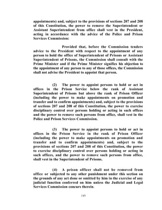 appointments) and, subject to the provisions of sections 207 and 208
of this Constitution, the power to remove the Superintendent or
Assistant Superintendent from office shall vest in the President,
acting in accordance with the advice of the Police and Prison
Services Commission:

                   Provided that, before the Commission tenders
advice to the President with respect to the appointment of any
person to hold the office of Superintendent of Prisons or Assistant
Superintendent of Prisons, the Commission shall consult with the
Prime Minister and if the Prime Minister signifies his objection to
the appointment of any person to any of those offices, the Commission
shall not advise the President to appoint that person.


            (2) The power to appoint persons to hold or act in
offices in the Prison Service below the rank of Assistant
Superintendent of Prisons but above the rank of Prison Officer
(including the power to make appointments on promotion and
transfer and to confirm appointments) and, subject to the provisions
of sections 207 and 208 of this Constitution, the power to exercise
disciplinary control over persons holding or acting in such offices
and the power to remove such persons from office, shall vest in the
Police and Prison Services Commission.

             (3) The power to appoint persons to hold or act in
offices in the Prison Service in the rank of Prison Officer
(including the power to make appointments on promotion and
transfer and to confirm appointments) and, subject to the
provisions of sections 207 and 208 of this Constitution, the power
to exercise disciplinary control over persons holding or acting in
such offices, and the power to remove such persons from office,
shall vest in the Superintendent of Prisons.

            (4) A prison officer shall not be removed from
office or subjected to any other punishment under this section on
the grounds of any act done or omitted by him in the exercise of any
judicial function conferred on him unless the Judicial and Legal
Services Commission concurs therein.

                              149
 