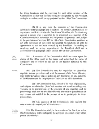 be, those functions shall be exercised by such other member of the
               Commission as may for the time being be designated by the President,
               acting in accordance with paragraph (a) of section 186 of this Constitution.


                            (2) If at any time the member of the Commission
               appointed under paragraph (b) of section 186 of this Constitution is for
               any reason unable to exercise the functions of his office, the President may
               appoint a person who is qualified to be appointed as a member of the
               Commission to act as a member, and any person so appointed shall, subject
               to the provisions of sections 187 to 189 of this Constitution, continue to
               act until the holder of the office has resumed his functions, or until his
               appointment to act has been revoked by the President. In making or
               revoking such an acting appointment, the President shall act in
               accordance with paragraph (b) of section 186 of this Constitution.

Oaths.
Second
                      191. A member of the Commission shall not enter upon the
Schedule.      duties of his office until he has taken and subscribed the oaths of
               allegiance and of office as set out in the Second Schedule to this
               Constitution.

Procedure.            192. (1) The Commission may by regulation or otherwise
               regulate its own procedure and, with the consent of the Prime Minister,
               may confer powers or impose duties on any teacher or on any authority
               of the Government for the purpose of the exercise of its functions.

                            (2) The Commission may, subject to its rules of procedure,
               and subject to subsection (3) of this section, act notwithstanding any
               vacancy in its membership or the absence of any member, and its
               proceedings shall not be invalidated by the presence or participation of
               any person not entitled to be present at or to participate in those
               proceedings.

                           (3) Any decision of the Commission shall require the
               concurrence of a majority of all its members.

Not subject          193. The Commission shall, in the exercise of its functions under
to direction
or control.    this Constitution, not be subject to the direction or control of any other
               person or authority.

                                                152
 