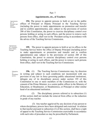 Part 7
                                      Appointments, etc., of Teachers
  Appointments,             194. The power to appoint persons to hold or act in the public
  etc., of
  Principals and     offices of Principal or Deputy Principal in the Teaching Service
  Deputy
  Principals.        (including the power to make appointments on promotion and transfer
                     and to confirm appointments), and, subject to the provisions of section
                     208 of this Constitution, the power to exercise disciplinary control over
                     persons holding or acting in such offices, and the power to remove such
                     persons from office, shall vest in the President acting in accordance with
                     the advice of the Teaching Service Commission.

Appointments,
etc., of teachers          195. The power to appoint persons to hold or act in offices in the
below Deputy
Principal.           Teaching Service below the office of Deputy Principal (including power
                     to make appointments or promotion and transfer and to confirm
                     appointments) and, subject to the provisions of section 208 of this
                     Constitution, the power to exercise disciplinary control over persons
                     holding or acting in such offices, and the power to remove such persons
                     from office, shall vest in the Teaching Service Commission.


      Delegation           196. (1) The Teaching Service Commission may, by direction
      of
      disciplinary   in writing and subject to such conditions not inconsistent with any
      powers.
                     provision of any law in force governing public educational institutions,
                     delegate any of its disciplinary powers under section 195 of this
                     Constitution to one or more members of the Commission or, with the
                     consent of the Prime Minister, to a senior public officer in the Ministry of
                     Education, or Headmaster, or Headmistress, or Principal or other similar
                     head of an educational institution.
                                   (2) The disciplinary powers referred to in subsection (1)
                     of this section shall not include the removal from office or the reduction
                     in grade of any teacher.

                                   (3) Any teacher aggrieved by any decision of any person to
                     whom disciplinary powers have been delegated and exercised in relation
                     to that teacher pursuant to subsection (1) of this section, shall have a right
                     of appeal to the Teaching Service Commission exercisable in accordance
                     with such rules of procedure as may be prescribed by Parliament.
                                                       153
 
