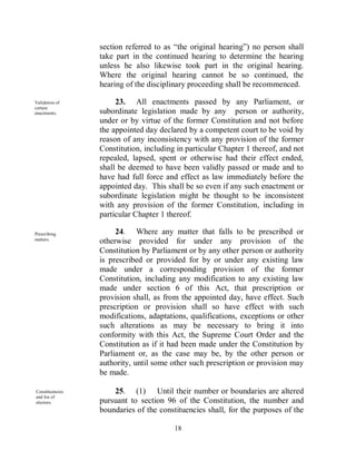 section referred to as “the original hearing”) no person shall
                 take part in the continued hearing to determine the hearing
                 unless he also likewise took part in the original hearing.
                 Where the original hearing cannot be so continued, the
                 hearing of the disciplinary proceeding shall be recommenced.

Validation of         23. All enactments passed by any Parliament, or
certain
enactments.      subordinate legislation made by any person or authority,
                 under or by virtue of the former Constitution and not before
                 the appointed day declared by a competent court to be void by
                 reason of any inconsistency with any provision of the former
                 Constitution, including in particular Chapter 1 thereof, and not
                 repealed, lapsed, spent or otherwise had their effect ended,
                 shall be deemed to have been validly passed or made and to
                 have had full force and effect as law immediately before the
                 appointed day. This shall be so even if any such enactment or
                 subordinate legislation might be thought to be inconsistent
                 with any provision of the former Constitution, including in
                 particular Chapter 1 thereof.

Prescribing           24. Where any matter that falls to be prescribed or
matters.
                 otherwise provided for under any provision of the
                 Constitution by Parliament or by any other person or authority
                 is prescribed or provided for by or under any existing law
                 made under a corresponding provision of the former
                 Constitution, including any modification to any existing law
                 made under section 6 of this Act, that prescription or
                 provision shall, as from the appointed day, have effect. Such
                 prescription or provision shall so have effect with such
                 modifications, adaptations, qualifications, exceptions or other
                 such alterations as may be necessary to bring it into
                 conformity with this Act, the Supreme Court Order and the
                 Constitution as if it had been made under the Constitution by
                 Parliament or, as the case may be, by the other person or
                 authority, until some other such prescription or provision may
                 be made.

Constituencies       25. (1) Until their number or boundaries are altered
and list of
electors.        pursuant to section 96 of the Constitution, the number and
                 boundaries of the constituencies shall, for the purposes of the

                                        18
 