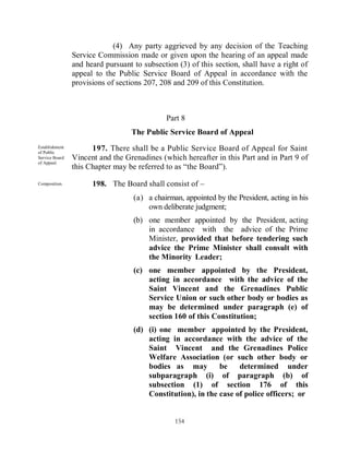 (4) Any party aggrieved by any decision of the Teaching
                Service Commission made or given upon the hearing of an appeal made
                and heard pursuant to subsection (3) of this section, shall have a right of
                appeal to the Public Service Board of Appeal in accordance with the
                provisions of sections 207, 208 and 209 of this Constitution.



                                              Part 8
                                  The Public Service Board of Appeal
Establishment
of Public
                      197. There shall be a Public Service Board of Appeal for Saint
Service Board   Vincent and the Grenadines (which hereafter in this Part and in Part 9 of
of Appeal.
                this Chapter may be referred to as “the Board”).

Composition.          198. The Board shall consist of –
                                   (a) a chairman, appointed by the President, acting in his
                                       own deliberate judgment;
                                   (b) one member appointed by the President, acting
                                       in accordance with the advice of the Prime
                                       Minister, provided that before tendering such
                                       advice the Prime Minister shall consult with
                                       the Minority Leader;
                                   (c) one member appointed by the President,
                                       acting in accordance with the advice of the
                                       Saint Vincent and the Grenadines Public
                                       Service Union or such other body or bodies as
                                       may be determined under paragraph (e) of
                                       section 160 of this Constitution;
                                   (d) (i) one member appointed by the President,
                                       acting in accordance with the advice of the
                                       Saint Vincent and the Grenadines Police
                                       Welfare Association (or such other body or
                                       bodies as may         be    determined under
                                       subparagraph (i) of paragraph (b) of
                                       subsection (1) of section 176 of this
                                       Constitution), in the case of police officers; or


                                                154
 