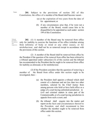 Tenure.
                   201. Subject to the provisions of section 202 of this
              Constitution, the office of a member of the Board shall become vacant -
                                  (a) at the expiration of two years from the date of
                                      his appointment; or
                                  (b) if any circumstances arise that, if he were not a
                                      member of the Board, would cause him to be
                                      disqualified to be appointed as such under section
                                      199 of this Constitution.

Tribunal
procedure
                     202. (1) A member of the Board may be removed from office
for removal   only for inability to exercise the functions of his office (whether arising
and
suspension.   from infirmity of body or mind or any other cause), or for
              misbehaviour, and shall not be so removed except in accordance with
              the provisions of this section.

                             (2) A member of the Board shall be removed from office by
              the President if the question of his removal from office has been referred to
              a tribunal appointed under subsection (3) of this section and the tribunal
              has recommended to the President that he ought to be removed from office
              for inability as aforesaid, or for misbehaviour.

                            (3) If the President considers that the question of removing a
              member of        the Board from office under this section ought to be
              investigated, then –

                                  (a) the President shall appoint a tribunal which shall
                                      consist of a chairman and not less than two other
                                      members, selected by the Chief Justice from
                                      among persons who hold or have held office as a
                                      judge of a court having unlimited jurisdiction in
                                      civil and criminal matters in some part of the
                                      Commonwealth, or of a court having jurisdiction in
                                      appeals from such a court; and
                                  (b) the tribunal shall enquire into the matter and
                                      report on the facts and circumstances thereof to
                                      the President, and shall recommend to him
                                      whether the member ought to be removed from
                                      office under this section.
                                               156
 