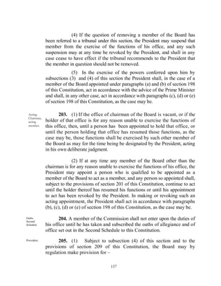 (4) If the question of removing a member of the Board has
             been referred to a tribunal under this section, the President may suspend that
             member from the exercise of the functions of his office, and any such
             suspension may at any time be revoked by the President, and shall in any
             case cease to have effect if the tribunal recommends to the President that
             the member in question should not be removed.
                           (5) In the exercise of the powers conferred upon him by
             subsections (3) and (4) of this section the President shall, in the case of a
             member of the Board appointed under paragraphs (a) and (b) of section 198
             of this Constitution, act in accordance with the advice of the Prime Minister
             and shall, in any other case, act in accordance with paragraphs (c), (d) or (e)
             of section 198 of this Constitution, as the case may be.

 Acting             203. (1) If the office of chairman of the Board is vacant, or if the
 Chairman,
 acting      holder of that office is for any reason unable to exercise the functions of
 member.     this office, then, until a person has been appointed to hold that office, or
             until the person holding that office has resumed those functions, as the
             case may be, those functions shall be exercised by such other member of
             the Board as may for the time being be designated by the President, acting
             in his own deliberate judgment.

                            (2) If at any time any member of the Board other than the
             chairman is for any reason unable to exercise the functions of his office, the
             President may appoint a person who is qualified to be appointed as a
             member of the Board to act as a member, and any person so appointed shall,
             subject to the provisions of section 201 of this Constitution, continue to act
             until the holder thereof has resumed his functions or until his appointment
             to act has been revoked by the President. In making or revoking such an
             acting appointment, the President shall act in accordance with paragraphs
             (b), (c), (d) or (e) of section 198 of this Constitution, as the case may be.

Oaths.
Second
                    204. A member of the Commission shall not enter upon the duties of
Schedule     his office until he has taken and subscribed the oaths of allegiance and of
             office set out in the Second Schedule to this Constitution.
Procedure.         205. (1) Subject to subsection (4) of this section and to the
             provisions of section 209 of this Constitution, the Board may by
             regulation make provision for –

                                               157
 