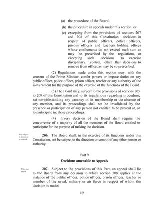 (a) the procedure of the Board;
                                    (b) the procedure in appeals under this section; or
                                    (c) excepting from the provisions of sections 207
                                        and 208 of this Constitution, decisions in
                                        respect of public officers, police officers,
                                        prisons officers and teachers holding offices
                                        whose emoluments do not exceed such sum as
                                        may be prescribed by the regulations, or
                                        excepting such       decisions     to exercise
                                        disciplinary control, other than decisions to
                                        remove from office, as may be so prescribed.
                             (2) Regulations made under this section may, with the
               consent of the Prime Minister, confer powers or impose duties on any
               public officer, police officer, prison officer, teacher or any authority of the
               Government for the purpose of the exercise of the functions of the Board.
                             (3) The Board may, subject to the provisions of sections 205
               to 209 of this Constitution and to its regulations regarding procedure,
               act notwithstanding any vacancy in its membership or the absence of
               any member, and its proceedings shall not be invalidated by the
               presence or participation of any person not entitled to be present at, or
               to participate in, those proceedings.
                             (4)    Every decision of the Board shall require the
               concurrence of a majority of all the members of the Board entitled to
               participate for the purpose of making the decision.
Not subject
to direction         206. The Board shall, in the exercise of its functions under this
or control.    Constitution, not be subject to the direction or control of any other person or
               authority.


                                                 Part 9
                                   Decisions amenable to Appeals

  Who may            207. Subject to the provisions of this Part, an appeal shall lie
  appeal.
               to the Board from any decision to which section 208 applies at the
               instance of the public officer, police officer, prison officer, teacher or
               member of the naval, military or air force in respect of whom the
               decision is made:
                                                 158
 