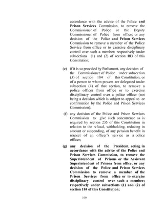 accordance with the advice of the Police and
    Prison Services Commission, to remove the
    Commissioner of Police or the Deputy
    Commissioner of Police from office; or any
    decision of the Police and Prison Services
    Commission to remove a member of the Police
    Service from office or to exercise disciplinary
    control over such a member; respectively under
    subsections (1) and (2) of section 183 of this
    Constitution;

(e) if it is so provided by Parliament, any decision of
    the Commissioner of Police under subsection
    (3) of section 184 of this Constitution, or
    of a person to whom powers are delegated under
    subsection (4) of that section, to remove a
    police officer from office or to exercise
    disciplinary control over a police officer (not
    being a decision which is subject to appeal to or
    confirmation by the Police and Prison Services
    Commission);
(f) any decision of the Police and Prison Services
    Commission to give such concurrence as is
    required by section 235 of this Constitution in
    relation to the refusal, withholding, reducing in
    amount or suspending, of any pension benefit in
    respect of an officer’s service as a police
    officer;
(g) any decision of the President, acting in
    accordance with the advice of the Police and
    Prison Services Commission, to remove the
    Superintendent of Prisons or the Assistant
    Superintendent of Prisons from office; or any
    decision of the Police and Prison Services
    Commission to remove a member of the
    Prison Services from office or to exercise
    disciplinary control over such a member;
    respectively under subsections (1) and (2) of
    section 184 of this Constitution;

             160
 