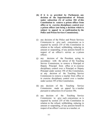 (h) if it is so provided by Parliament, any
    decision of the Superintendent of Prisons
    under subsection (3) of section 184 of this
    Constitution to remove a prison officer from
    office or to exercise disciplinary control over
    a prison officer (not being a decision which is
    subject to appeal to or confirmation by the
    Police and Prison Services Commission);


(i)   any decision of the Police and Prison Services
      Commission to give such concurrence as is
      required by section 235 of this Constitution in
      relation to the refusal, withholding, reducing in
      amount or suspending, of any pension benefit in
      respect of an officer’s service as a prison
      officer;
(j)   any     decision of the President, acting in
      accordance with the advice of the Teaching
      Service Commission, to remove a Principal or
      Deputy Principal from office or to exercise
      disciplinary control over a Principal or Deputy
      Principal under section 194 of this Constitution,
      or any decision of the Teaching Service
      Commission to remove a teacher from office or
      to exercise disciplinary control over a teacher
      under section 195 of this Constitution;

(k) any decision of the           Teaching     Service
    Commission made on appeal by a teacher
    pursuant to subsection (3) of section 196;

(l)   any decision of the             Teaching Service
      Commission to give such concurrence as is
      required by section 235 of this Constitution in
      relation to the refusal, withholding, reducing in
      amount or suspending, of any pension benefit in
      respect of an officer’s service as a teacher; or

             161
 