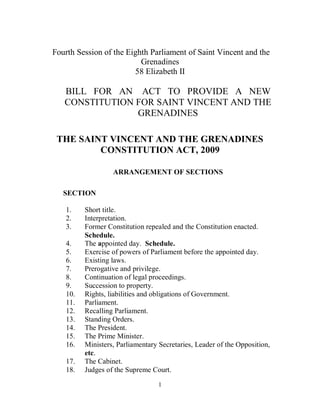 Fourth Session of the Eighth Parliament of Saint Vincent and the
                          Grenadines
                        58 Elizabeth II

   BILL FOR AN ACT TO PROVIDE A NEW
   CONSTITUTION FOR SAINT VINCENT AND THE
                GRENADINES

 THE SAINT VINCENT AND THE GRENADINES
         CONSTITUTION ACT, 2009

                  ARRANGEMENT OF SECTIONS

   SECTION

   1.    Short title.
   2.    Interpretation.
   3.    Former Constitution repealed and the Constitution enacted.
         Schedule.
   4.    The appointed day. Schedule.
   5.    Exercise of powers of Parliament before the appointed day.
   6.    Existing laws.
   7.    Prerogative and privilege.
   8.    Continuation of legal proceedings.
   9.    Succession to property.
   10.   Rights, liabilities and obligations of Government.
   11.   Parliament.
   12.   Recalling Parliament.
   13.   Standing Orders.
   14.   The President.
   15.   The Prime Minister.
   16.   Ministers, Parliamentary Secretaries, Leader of the Opposition,
         etc.
   17.   The Cabinet.
   18.   Judges of the Supreme Court.

                                  1
 