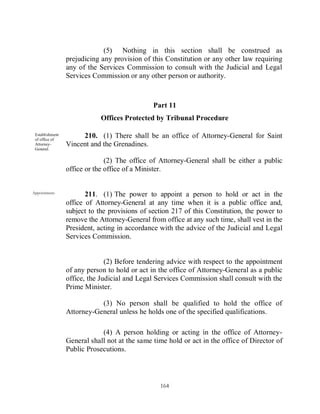 (5) Nothing in this section shall be construed as
                 prejudicing any provision of this Constitution or any other law requiring
                 any of the Services Commission to consult with the Judicial and Legal
                 Services Commission or any other person or authority.



                                               Part 11
                             Offices Protected by Tribunal Procedure

 Establishment
 of office of
                      210. (1) There shall be an office of Attorney-General for Saint
 Attorney-       Vincent and the Grenadines.
 General.

                               (2) The office of Attorney-General shall be either a public
                 office or the office of a Minister.


Appointment.
                        211. (1) The power to appoint a person to hold or act in the
                 office of Attorney-General at any time when it is a public office and,
                 subject to the provisions of section 217 of this Constitution, the power to
                 remove the Attorney-General from office at any such time, shall vest in the
                 President, acting in accordance with the advice of the Judicial and Legal
                 Services Commission.


                               (2) Before tendering advice with respect to the appointment
                 of any person to hold or act in the office of Attorney-General as a public
                 office, the Judicial and Legal Services Commission shall consult with the
                 Prime Minister.

                            (3) No person shall be qualified to hold the office of
                 Attorney-General unless he holds one of the specified qualifications.

                             (4) A person holding or acting in the office of Attorney-
                 General shall not at the same time hold or act in the office of Director of
                 Public Prosecutions.




                                                 164
 