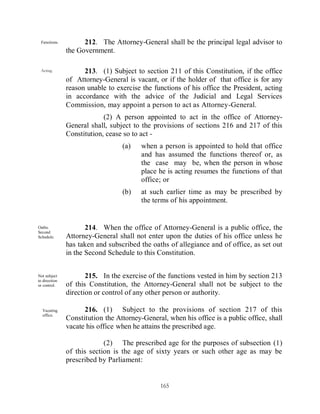 Functions.          212. The Attorney-General shall be the principal legal advisor to
               the Government.

 Acting.             213. (1) Subject to section 211 of this Constitution, if the office
               of Attorney-General is vacant, or if the holder of that office is for any
               reason unable to exercise the functions of his office the President, acting
               in accordance with the advice of the Judicial and Legal Services
               Commission, may appoint a person to act as Attorney-General.
                            (2) A person appointed to act in the office of Attorney-
               General shall, subject to the provisions of sections 216 and 217 of this
               Constitution, cease so to act -
                                  (a)    when a person is appointed to hold that office
                                         and has assumed the functions thereof or, as
                                         the case may be, when the person in whose
                                         place he is acting resumes the functions of that
                                         office; or
                                  (b)    at such earlier time as may be prescribed by
                                         the terms of his appointment.


Oaths.                214. When the office of Attorney-General is a public office, the
Second
Schedule.      Attorney-General shall not enter upon the duties of his office unless he
               has taken and subscribed the oaths of allegiance and of office, as set out
               in the Second Schedule to this Constitution.


Not subject           215. In the exercise of the functions vested in him by section 213
to direction
or control.    of this Constitution, the Attorney-General shall not be subject to the
               direction or control of any other person or authority.

  Vacating           216. (1) Subject to the provisions of section 217 of this
  office.
               Constitution the Attorney-General, when his office is a public office, shall
               vacate his office when he attains the prescribed age.

                            (2) The prescribed age for the purposes of subsection (1)
               of this section is the age of sixty years or such other age as may be
               prescribed by Parliament:


                                                165
 