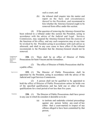 such a court; and
                                     (b)   the tribunal shall enquire into the matter and
                                           report on the facts and circumstances
                                           thereof to the President, and recommend to
                                           him whether the Attorney-General ought to be
                                           removed from office under this section.

                             (4) If the question of removing the Attorney-General has
                 been referred to a tribunal under this section the President, acting in
                 accordance with the advice of the Judicial and Legal Services
                 Commission, may suspend the Attorney-General from the exercise of
                 the functions of his office, and any such suspension may at any time
                 be revoked by the President acting in accordance with such advice as
                 aforesaid, and shall in any case cease to have effect if the tribunal
                 recommends to the President that the Attorney-General should not be
                 removed.

Establishment
of office of
                       218. (1) There shall be an office of Director of Public
Director of      Prosecutions for Saint Vincent and the Grenadines.
Public
Prosecutions.

                               (2)   The office of Director of Public Prosecutions shall be
                 a public office.

  Appointment.          219. (1) The Director of Public Prosecutions shall be
                 appointed by the President, acting in accordance with the advice of the
                 Judicial and Legal Services Commission.
                              (2) A person shall not be qualified to be appointed to
                 hold the office of Director of Public Prosecutions unless he holds one
                 of the specified qualifications and has held one or other of those
                 qualifications for a total period of not less than five years.

   Functions.
                        220. (1) The Director of Public Prosecutions shall have power
                 in any case in which he considers it desirable so to do -
                                     (a)   to institute and undertake criminal proceedings
                                           against any person before any court of law
                                           (other than a court-martial) in respect of any
                                           offence alleged to have been committed by that
                                           person;

                                                  167
 