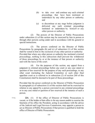 (b)    to take over and continue any such criminal
                                     proceedings that have been instituted or
                                     undertaken by any other person or authority;
                                     and
                              (c)    to discontinue at any stage before judgment is
                                     delivered any such criminal proceedings
                                     instituted or undertaken by himself or any
                                     other person or authority.
                        (2) The powers of the Director of Public Prosecutions
          under subsection (1) of this section may be exercised by him in person or
          through other persons acting under and in accordance with his general or
          special instructions.

                        (3) The powers conferred on the Director of Public
          Prosecutions by paragraphs (b) and (c) of subsection (1) of this section
          shall be vested in him to the exclusion of any other person or authority:
          Provided that where any other person or authority has instituted criminal
          proceedings, nothing in this subsection shall prevent the withdrawal
          of those proceedings by or at the instance of that person or authority
          and with the leave of the court.
                       (4) For the purposes of this section, any appeal from a
          judgment in criminal proceedings before any court or any case stated or
          question of law reserved for the purpose of any such proceedings, to any
          other court (including the Judicial Committee or such other final
          appellate court as is referred to in subsection (2) of section 260 of this
          Constitution) shall be deemed to be part of those proceedings:

          Provided that the power conferred on the Director of Public Prosecution
          by paragraph (c) of subsection (1) of this section shall not be exercised in
          relation to any appeal by a person convicted in any criminal proceedings
          or to any case stated or question of law reserved at the instance of such a
          person.

Acting.          221. (1) If the office of Director of Public Prosecutions is
          vacant, or if the holder of that office is for any reason unable to exercise the
          functions of his office the President, acting in accordance with the advice
          of the Judicial and Legal Services Commission, may appoint a person to
          act as Director of Public Prosecutions if that person is qualified to hold the
          office of Director of Public Prosecutions.
                                            168
 