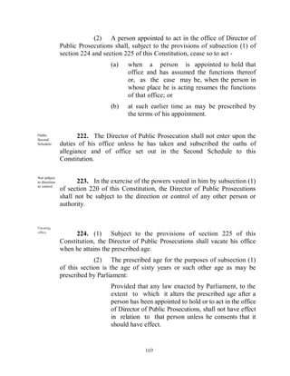 (2) A person appointed to act in the office of Director of
               Public Prosecutions shall, subject to the provisions of subsection (1) of
               section 224 and section 225 of this Constitution, cease so to act -
                                  (a)   when a person is appointed to hold that
                                        office and has assumed the functions thereof
                                        or, as the case may be, when the person in
                                        whose place he is acting resumes the functions
                                        of that office; or
                                  (b)   at such earlier time as may be prescribed by
                                        the terms of his appointment.


Oaths.
Second
                      222. The Director of Public Prosecution shall not enter upon the
Schedule       duties of his office unless he has taken and subscribed the oaths of
               allegiance and of office set out in the Second Schedule to this
               Constitution.

Not subject
to direction          223. In the exercise of the powers vested in him by subsection (1)
or control.
               of section 220 of this Constitution, the Director of Public Prosecutions
               shall not be subject to the direction or control of any other person or
               authority.


Vacating
office.
                     224. (1) Subject to the provisions of section 225 of this
               Constitution, the Director of Public Prosecutions shall vacate his office
               when he attains the prescribed age.
                            (2) The prescribed age for the purposes of subsection (1)
               of this section is the age of sixty years or such other age as may be
               prescribed by Parliament:
                                  Provided that any law enacted by Parliament, to the
                                  extent to which it alters the prescribed age after a
                                  person has been appointed to hold or to act in the office
                                  of Director of Public Prosecutions, shall not have effect
                                  in relation to that person unless he consents that it
                                  should have effect.


                                               169
 