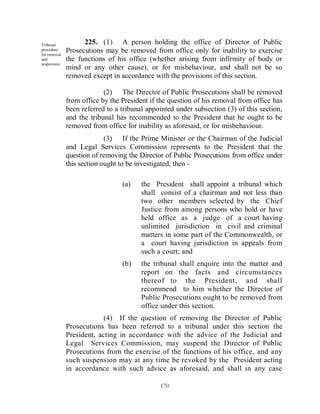 Tribunal            225. (1) A person holding the office of Director of Public
procedure
for removal
              Prosecutions may be removed from office only for inability to exercise
and           the functions of his office (whether arising from infirmity of body or
suspension.
              mind or any other cause), or for misbehaviour, and shall not be so
              removed except in accordance with the provisions of this section.

                           (2) The Director of Public Prosecutions shall be removed
              from office by the President if the question of his removal from office has
              been referred to a tribunal appointed under subsection (3) of this section,
              and the tribunal has recommended to the President that he ought to be
              removed from office for inability as aforesaid, or for misbehaviour.
                            (3) If the Prime Minister or the Chairman of the Judicial
              and Legal Services Commission represents to the President that the
              question of removing the Director of Public Prosecutions from office under
              this section ought to be investigated, then -

                                 (a)    the President shall appoint a tribunal which
                                        shall consist of a chairman and not less than
                                        two other members selected by the Chief
                                        Justice from among persons who hold or have
                                        held office as a judge of a court having
                                        unlimited jurisdiction in civil and criminal
                                        matters in some part of the Commonwealth, or
                                        a court having jurisdiction in appeals from
                                        such a court; and
                                 (b)    the tribunal shall enquire into the matter and
                                        report on the facts and circumstances
                                        thereof to the President, and shall
                                        recommend to him whether the Director of
                                        Public Prosecutions ought to be removed from
                                        office under this section.
                           (4) If the question of removing the Director of Public
              Prosecutions has been referred to a tribunal under this section the
              President, acting in accordance with the advice of the Judicial and
              Legal Services Commission, may suspend the Director of Public
              Prosecutions from the exercise of the functions of his office, and any
              such suspension may at any time be revoked by the President acting
              in accordance with such advice as aforesaid, and shall in any case

                                              170
 