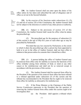 Oaths.
                         230. An Auditor General shall not enter upon the duties of his
   Second         office unless he has taken and subscribed the oath of allegiance and of
   Schedule.
                  office as set out in the Second Schedule.

     Not
     subject to
                        231. In the exercise of his functions under subsections (1), (2),
     direction    (3) and (4) of section 228 of this Constitution, the Auditor General shall
     or
     control.     not be subject to the direction or control of any other person or authority.

     Vacating            232. (1) Subject to the provisions of section 233 of this
     office.
                  Constitution, the Auditor General shall vacate his office when he attains
                  the prescribed age.

                                (2) The prescribed age for the purposes of subsection (1)
                  of this section is the age of fifty-five years or such other age as may be
                  prescribed by Parliament:
                                Provided that any law enacted by Parliament, to the extent
                  to which it alters the prescribed age after a person has been appointed to
                  hold or to act in the office of Auditor General, shall not have effect in
                  relation to that person unless he consents that it should have effect.


Tribunal                 233. (1) A person holding the office of Auditor General may
procedure for
removal and       be removed from office only for inability to exercise the functions of his
suspension.
                  office (whether arising from infirmity of body or mind or any other
                  cause) or for misbehaviour and shall not be so removed except in
                  accordance with the provisions of this section.

                               (2) The Auditor General shall be removed from office by
                  the President if the question of his removal from office has been referred
                  to a tribunal appointed under subsection (3) of this section and the
                  tribunal has recommended to the President that he ought to be removed
                  from office for inability as aforesaid or for misbehaviour.

                               (3) If the Prime Minister or the Chairman of the Public
                  Service Commission represents to the President that the question of
                  removing the Auditor General from office under this section ought to be
                  investigated, then-
                                      (a) the President shall appoint a tribunal which

                                                  173
 