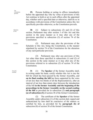 The
    Constitution
    prevails.
                        29. Persons holding or acting in offices immediately
                   before the appointed day who by virtue of provisions of this
                   Act continue to hold or act in such offices after the appointed
                   day, whether until a specified date or otherwise, shall do so in
                   accordance with provisions of the Constitution unless this Act
                   specifically provides otherwise, as the Constitution prevails.

   Alteration
   of Act.
                        30. (1) Subject to subsections (2) and (3) of this
                   section, Parliament may alter section 3 of this Act and this
                   section in the same manner as it may alter any of the
                   provisions specified in subsection (3) of section 74 of the
                   Constitution.
   Schedule.                   (2) Parliament may alter the provisions of the
                   Schedule to this Act, being the Constitution, in the manner
                   stipulated by section 74 of the Constitution for the alteration
                   of any such particular provision.

                               (3) Parliament may alter any provision of this
                   Act other than those specified in subsections (1) and (2) of
                   this section in the same manner as it may alter any of the
                   provisions referred to in subsection (2) of section 74 of the
                   Constitution.

Act to be
certified.
                         31. (1) The Speaker of the former Assembly shall,
                   in writing under his hand, certify whether this Act is one the
                   bill for which has been passed by the former Assembly, and
                   on its final reading the bill has been supported by the votes
                   of not less than two-thirds of all the Representatives, after an
                   interval of not less than ninety days between the introduction
                   of the bill in the former Assembly and the beginning of the
                   proceedings in the former Assembly on the second reading
                   of the bill as provided for in subsection (2) and paragraph
                   (a) of subsection (3) of section 38 of the former Constitution.
                              (2) The certificate of the Speaker of the former
                   Assembly under subsection (1) of this section duly signed and
                   authenticated by him shall be conclusive of the matters so
                   certified by him, as provided for by paragraph (b) of
                   subsection (8) of section 38 of the former Constitution.

                                          20
 