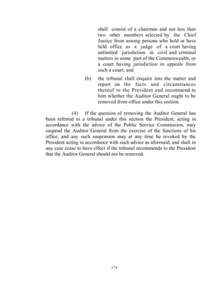 shall consist of a chairman and not less than
                         two other members selected by the Chief
                         Justice from among persons who hold or have
                         held office as a judge of a court having
                         unlimited jurisdiction in civil and criminal
                         matters in some part of the Commonwealth, or
                         a court having jurisdiction in appeals from
                         such a court; and
                   (b)   the tribunal shall enquire into the matter and
                         report on the facts and circumstances
                         thereof to the President and recommend to
                         him whether the Auditor General ought to be
                         removed from office under this section.

             (4) If the question of removing the Auditor General has
been referred to a tribunal under this section the President, acting in
accordance with the advice of the Public Service Commission, may
suspend the Auditor General from the exercise of the functions of his
office, and any such suspension may at any time be revoked by the
President acting in accordance with such advice as aforesaid, and shall in
any case cease to have effect if the tribunal recommends to the President
that the Auditor General should not be removed.




                                174
 