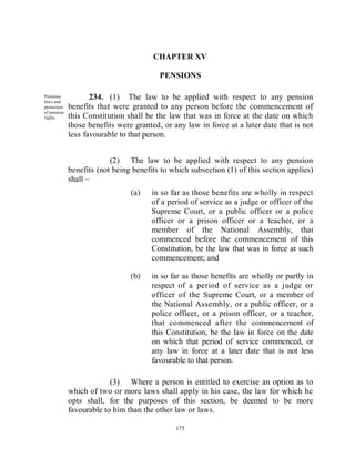 CHAPTER XV

                                         PENSIONS

Pensions
laws and
                    234. (1) The law to be applied with respect to any pension
protection   benefits that were granted to any person before the commencement of
of pension
rights.      this Constitution shall be the law that was in force at the date on which
             those benefits were granted, or any law in force at a later date that is not
             less favourable to that person.


                          (2) The law to be applied with respect to any pension
             benefits (not being benefits to which subsection (1) of this section applies)
             shall –
                                (a)    in so far as those benefits are wholly in respect
                                       of a period of service as a judge or officer of the
                                       Supreme Court, or a public officer or a police
                                       officer or a prison officer or a teacher, or a
                                       member of the National Assembly, that
                                       commenced before the commencement of this
                                       Constitution, be the law that was in force at such
                                       commencement; and

                                (b)    in so far as those benefits are wholly or partly in
                                       respect of a period of service as a judge or
                                       officer of the Supreme Court, or a member of
                                       the National Assembly, or a public officer, or a
                                       police officer, or a prison officer, or a teacher,
                                       that commenced after the commencement of
                                       this Constitution, be the law in force on the date
                                       on which that period of service commenced, or
                                       any law in force at a later date that is not less
                                       favourable to that person.

                          (3) Where a person is entitled to exercise an option as to
             which of two or more laws shall apply in his case, the law for which he
             opts shall, for the purposes of this section, be deemed to be more
             favourable to him than the other law or laws.

                                              175
 