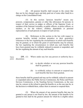 (4) All pension benefits shall (except to the extent that
            they are by law charged upon and duly paid out of some other fund) be a
            charge on the Consolidated Fund.

                         (5) In this section "pension benefits" means any
            pension, compensation, gratuity or other like allowances for persons in
            respect of their service as judges or officers of the Supreme Court, or
            members of the National Assembly, or public officers, or police officers, or
            teachers, or for the widows, children, dependants or personal
            representatives of such persons in respect of such service.

                         (6) References in this section to the law with respect to
            pension benefits include (without prejudice to their generality)
            references to the law regulating the circumstances in which such benefits
            may be granted, or in which the grant of such benefits may be refused,
            the law regulating the circumstances in which any such benefits that
            have been granted may be withheld, reduced in amount or suspended, and
            the law regulating the amount of any such benefits.


Power to          235. (1)      Where under any law any person or authority has a
withhold
pensions.   discretion-

                                (a)   to decide whether or not any pension benefits
                                      shall be granted; or

                                (b)   to withhold, reduce in amount or suspend any
                                      such benefits that have been granted,

            those benefits shall be granted and may not be withheld, reduced in amount
            or suspended unless the Public Service Commission, the Police and Prison
            Services Commission, or the Teaching Service Commission, as the case
            may be, concurs in the refusal to grant the benefits or, as the case may be, in
            the decision to withhold them, reduce them in amount or suspend them.


                         (2) Where the amount of any pension benefits that may be
            granted to any person is not fixed by law, the amount of the benefits to be
            granted to him shall be the greatest amount for which he is eligible unless

                                              176
 