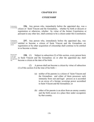 CHAPTER XVI

                                              CITIZENSHIP



Continuation             236. Any person who, immediately before the appointed day, was a
of citizenship.
                  citizen of Saint Vincent and the Grenadines, whether by birth or descent or
                  registration or otherwise, whether by virtue of the former Constitution or
                  pursuant to any other law, shall continue to be a citizen under this Constitution.


Continuation
of entitlement
                         237. Any person who, immediately before the appointed day, was
to become a       entitled to become a citizen of Saint Vincent and the Grenadines on
citizen.
                  registration or by other acquisition of citizenship shall continue to be entitled
                  to so become a citizen.

Persons born
in the State            238. (1) Subject to subsection (2) of this section, every person born
on or after
the appointed
                  in Saint Vincent and the Grenadines on or after the appointed day shall
day.              become a citizen at the date of his birth.

                                (2) A person shall not become a citizen by virtue of subsection
                  (1) of this section if at the time of his birth—

                                     (a) neither of his parents is a citizen of Saint Vincent and
                                         the Grenadines and either of them possesses such
                                         immunity from suit and legal process as is accorded
                                         to an envoy of a foreign sovereign power accredited
                                         to Saint Vincent and the Grenadines; or


                                     (b) either of his parents is an alien from an enemy country
                                         and the birth occurs in a place then under occupation
                                         by that country.




                                                     178
 