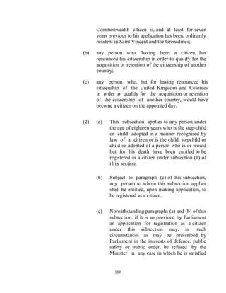 Commonwealth citizen is, and at least for seven
      years previous to his application has been, ordinarily
      resident in Saint Vincent and the Grenadines;

(b)   any person who, having been a citizen, has
      renounced his citizenship in order to qualify for the
      acquisition or retention of the citizenship of another
      country;

(c)   any person who, but for having renounced his
      citizenship of the United Kingdom and Colonies
      in order to qualify for the acquisition or retention
      of the citizenship of another country, would have
      become a citizen on the appointed day.


(2)   (a)   This subsection applies to any person under
            the age of eighteen years who is the step-child
            or child adopted in a manner recognised by
            law of a citizen or is the child, stepchild or
            child so adopted of a person who is or would
            but for his death have been entitled to be
            registered as a citizen under subsection (1) of
            t h is section.

      (b)   Subject to paragraph (c) of this subsection,
            any person to whom this subsection applies
            shall be entitled, upon making application, to
            be registered as a citizen.


      (c)   Notwithstanding paragraphs (a) and (b) of this
            subsection, if it is so provided by Parliament
            an application for registration as a citizen
            under this subsection may, in such
            circumstances as may be prescribed by
            Parliament in the interests of defence, public
            safety or public order, be refused by the
            Minister in any case in which he is satisfied


              180
 