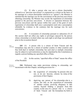 (3) If, after a person who was not a citizen (hereinafter
               referred to as ―previous non-citizen‖) is registered as a citizen on the basis of
               his marriage to a citizen (hereinafter referred to as ―spouse‖), the Minister is
               satisfied that the marriage was for the convenience of the previous non-citizen
               obtaining citizenship, the Minister may revoke the registration of citizenship
               granted to the previous non-citizen. A divorce or separation between the
               previous non-citizen and the spouse within four years of the grant of such
               registration of citizenship shall raise a presumption (and only a presumption
               rebuttable by evidence to the contrary) that the marriage was for such
               convenience.

                             (4) A revocation of citizenship pursuant to subsection (3) of
               this section shall not affect any rights or privileges enjoyed by the person
               whose citizenship is revoked where any such right or privilege was perfected
               prior to the revocation thereof.


Dual                 243. (1) A person who is a citizen of Saint Vincent and the
citizenship.
               Grenadines may also be a citizen of another country or other countries and
               thus hold dual or multiple citizenship; but such dual or multiple citizenship
               may be subject to such restrictions as may be stipulated by this Constitution as
               regards a person holding any specified office of State.

                            (2)    In this section, ―specified office of State‖ means the office
               of the President.

Parliament           244. Parliament may make provisions relating to citizenship, not
may provide.
               inconsistent with this Chapter, including provision for –

                                   (a)   the acquisition of citizenship by persons who are
                                         not, or do not become, citizens by virtue of the
                                         provisions of this Chapter;

                                   b)    depriving any person of his citizenship who is a
                                         citizen, but only on the acquisition of citizenship
                                         of another country involving allegiance to that
                                         country beyond holding a passport from that
                                         country, in the case of a person who is a citizen
                                         of Saint Vincent and the Grenadines by birth or

                                                  182
 