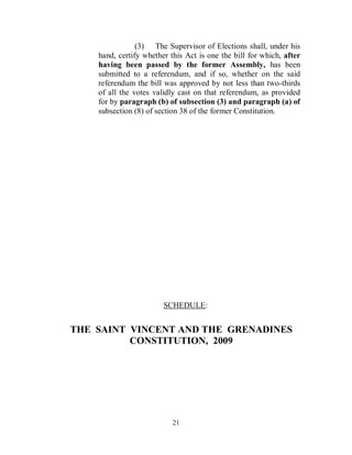(3) The Supervisor of Elections shall, under his
    hand, certify whether this Act is one the bill for which, after
    having been passed by the former Assembly, has been
    submitted to a referendum, and if so, whether on the said
    referendum the bill was approved by not less than two-thirds
    of all the votes validly cast on that referendum, as provided
    for by paragraph (b) of subsection (3) and paragraph (a) of
    subsection (8) of section 38 of the former Constitution.




                        SCHEDULE:


THE SAINT VINCENT AND THE GRENADINES
          CONSTITUTION, 2009




                           21
 