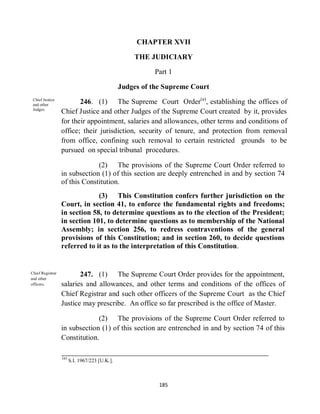 CHAPTER XVII

                                                    THE JUDICIARY

                                                          Part 1

                                                Judges of the Supreme Court
 Chief Justice
 and other
                         246. (1) The Supreme Court Order(a), establishing the offices of
 Judges.
                  Chief Justice and other Judges of the Supreme Court created by it, provides
                  for their appointment, salaries and allowances, other terms and conditions of
                  office; their jurisdiction, security of tenure, and protection from removal
                  from office, confining such removal to certain restricted grounds to be
                  pursued on special tribunal procedures.

                               (2) The provisions of the Supreme Court Order referred to
                  in subsection (1) of this section are deeply entrenched in and by section 74
                  of this Constitution.
                               (3) This Constitution confers further jurisdiction on the
                  Court, in section 41, to enforce the fundamental rights and freedoms;
                  in section 58, to determine questions as to the election of the President;
                  in section 101, to determine questions as to membership of the National
                  Assembly; in section 256, to redress contraventions of the general
                  provisions of this Constitution; and in section 260, to decide questions
                  referred to it as to the interpretation of this Constitution.


Chief Registrar
and other
                         247. (1) The Supreme Court Order provides for the appointment,
officers.         salaries and allowances, and other terms and conditions of the offices of
                  Chief Registrar and such other officers of the Supreme Court as the Chief
                  Justice may prescribe. An office so far prescribed is the office of Master.

                               (2) The provisions of the Supreme Court Order referred to
                  in subsection (1) of this section are entrenched in and by section 74 of this
                  Constitution.

                  (a)
                        S.I. 1967/223 [U.K.].



                                                            185
 