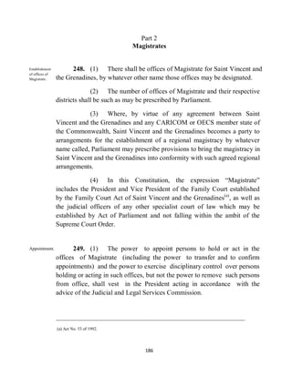 Part 2
                                            Magistrates


Establishment         248. (1) There shall be offices of Magistrate for Saint Vincent and
of offices of
Magistrate .    the Grenadines, by whatever other name those offices may be designated.

                              (2) The number of offices of Magistrate and their respective
                districts shall be such as may be prescribed by Parliament.

                            (3) Where, by virtue of any agreement between Saint
                Vincent and the Grenadines and any CARICOM or OECS member state of
                the Commonwealth, Saint Vincent and the Grenadines becomes a party to
                arrangements for the establishment of a regional magistracy by whatever
                name called, Parliament may prescribe provisions to bring the magistracy in
                Saint Vincent and the Grenadines into conformity with such agreed regional
                arrangements.

                             (4) In this Constitution, the expression “Magistrate”
                includes the President and Vice President of the Family Court established
                by the Family Court Act of Saint Vincent and the Grenadines(a), as well as
                the judicial officers of any other specialist court of law which may be
                established by Act of Parliament and not falling within the ambit of the
                Supreme Court Order.


Appointment.           249. (1) The power to appoint persons to hold or act in the
                offices of Magistrate (including the power to transfer and to confirm
                appointments) and the power to exercise disciplinary control over persons
                holding or acting in such offices, but not the power to remove such persons
                from office, shall vest in the President acting in accordance with the
                advice of the Judicial and Legal Services Commission.




                (a) Act No. 53 of 1992.




                                                186
 