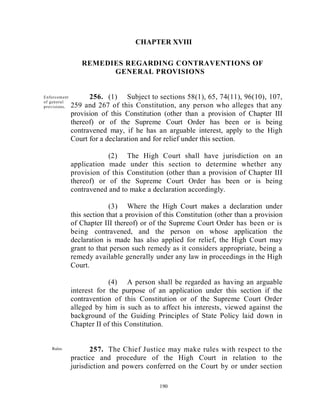 CHAPTER XVIII

                    REMEDIES REGARDING CONTRAVENTIONS OF
                          GENERAL PROVISIONS


  Enforcem ent         256. (1) Subject to sections 58(1), 65, 74(11), 96(10), 107,
  of gen era l
  provisions .   259 and 267 of this Constitution, any person who alleges that any
                 provision of this Constitution (other than a provision of Chapter III
                 thereof) or of the Supreme Court Order has been or is being
                 contravened may, if he has an arguable interest, apply to the High
                 Court for a declaration and for relief under this section.

                             (2) The High Court shall have jurisdiction on an
                 application made under this section to determine whether any
                 provision of this Constitution (other than a provision of Chapter III
                 thereof) or of the Supreme Court Order has been or is being
                 contravened and to make a declaration accordingly.

                               (3) Where the High Court makes a declaration under
                 this section that a provision of this Constitution (other than a provision
                 of Chapter III thereof) or of the Supreme Court Order has been or is
                 being contravened, and the person on whose application the
                 declaration is made has also applied for relief, the High Court may
                 grant to that person such remedy as it considers appropriate, being a
                 remedy available generally under any law in proceedings in the High
                 Court.

                              (4) A person shall be regarded as having an arguable
                 interest for the purpose of an application under this section if the
                 contravention of this Constitution or of the Supreme Court Order
                 alleged by him is such as to affect his interests, viewed against the
                 background of the Guiding Principles of State Policy laid down in
                 Chapter II of this Constitution.


      Rules.            257. The Chief Justice may make rules with respect to the
Parliamentar
                 practice and procedure of the High Court in relation to the
y may make       jurisdiction and powers conferred on the Court by or under section
provision.

                                                190
 