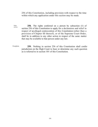 256 of this Constitution, including provision with respect to the time
             within which any application under this section may be made.



 Other
 actions.
                    258. The rights conferred on a person by subsection (1) of
             section 256 of this Constitution to apply for a declaration and relief in
             respect of an alleged contravention of this Constitution (other than a
             provision of Chapter III thereof), or of the Supreme Court Order,
             shall be in addition to any other action in respect of the same matter
             that may be available to that person under any law.


Exception.          259. Nothing in section 256 of this Constitution shall confer
             jurisdiction on the High Court to hear or determine any such question
             as is referred to in section 101 of this Constitution.




 Parlia
 menta
 ry
 may
 make
 provi
 sion.                                     191



Parliament
 