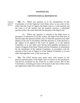 CHAPTER XIX

                                  CONSTITUTIONAL REFERENCES


Reference of
constitutional
                    260. (1) Where any question as to the interpretation of this
questions to     Constitution or of the Supreme Court Order arises in any court of law
High Court.
                 (other than the Court of Appeal, the High Court or a court-martial) and
                 the court is of the opinion that the question involves a substantial
                 question of law, the court shall refer the question to the High Court.

                           (2) Where any question is referred to the High Court in
                 pursuance of subsection (1) of this section, the High Court shall give its
                 decision upon the question and the court in which the question arose shall
                 dispose of the case in accordance with that decision or, if the decision is
                 the subject of an appeal to the Court of Appeal, or to the Judicial
                 Committee, or to any other court having final appellate jurisdiction in
                 respect of appeals from Saint Vincent and the Grenadines in substitution
                 for the jurisdiction of the Judicial Committee, in accordance with the
                 decision of the Court of Appeal or of the Judicial Committee or of such
                 other final appellate court, as the case may be.

 Rules.             261. The Chief Justice may make rules with respect to the
                 practice and procedure of the High Court in relation to the jurisdiction
                 and powers conferred on the Court by or under section 260 of this
                 Constitution, including provision with respect to the time within which
                 any application under this section may be made.




                                                   192
 