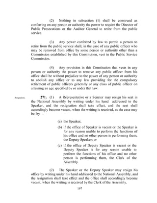 (2) Nothing in subsection (1) shall be construed as
                conferring on any person or authority the power to require the Director of
                Public Prosecutions or the Auditor General to retire from the public
                service.

                             (3) Any power conferred by law to permit a person to
                retire from the public service shall, in the case of any public officer who
                may be removed from office by some person or authority other than a
                Commission established by this Constitution, vest in the Public Service
                Commission.

                              (4) Any provision in this Constitution that vests in any
                person or authority the power to remove any public officer from his
                office shall be without prejudice to the power of any person or authority
                to abolish any office or to any law providing for the compulsory
                retirement of public officers generally or any class of public officer on
                attaining an age specified by or under that law.

Resignations.         271. (1) A Representative or a Senator may resign his seat in
                the National Assembly by writing under his hand addressed to the
                Speaker, and the resignation shall take effect, and the seat shall
                accordingly become vacant, when the writing is received, as the case may
                be, by –

                                  (a) the Speaker;
                                  (b) if the office of Speaker is vacant or the Speaker is
                                      for any reason unable to perform the functions of
                                      his office and no other person is performing them,
                                      the Deputy Speaker; or
                                  (c) if the office of Deputy Speaker is vacant or the
                                      Deputy Speaker is for any reason unable to
                                      perform the functions of his office and no other
                                      person is performing them, the Clerk of the
                                      Assembly.

                             (2) The Speaker or the Deputy Speaker may resign his
                office by writing under his hand addressed to the National Assembly, and
                the resignation shall take effect and the office shall accordingly become
                vacant, when the writing is received by the Clerk of the Assembly.
                                                197
 