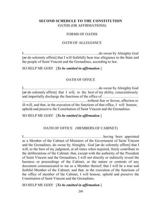 SECOND SCHEDULE TO THE CONSTITUTION
                       OATHS (OR AFFIRMATIONS)

                                         FORMS OF OATHS

                                     OATH OF ALLEGIANCE

I……………………………………………………...do swear by Almighty God
[or do solemnly affirm] that I will faithfully bear true allegiance to the State and
the people of Saint Vincent and the Grenadines, according to law.
SO HELP ME GOD! [To be omitted in affirmation.]


                                        OATH OF OFFICE

I……………………………………………………...do swear by Almighty God
[or do solemnly affirm] that I will, to the best of my ability, conscientiously
and impartially discharge the functions of the office of …………………………
........................................................................without fear or favour, affection or
ill-will, and that, in the execution of the functions of that office, I will honour,
uphold and preserve the Constitution of Saint Vincent and the Grenadines.
SO HELP ME GOD! [To be omitted in affirmation.]


                   OATH OF OFFICE (MEMBERS OF CABINET)

I…………………………………………………………having been appointed
as a Member of the Cabinet of Ministers of the Government of Saint Vincent
and the Grenadines, do swear by Almighty God [or do solemnly affirm] that I
will, to the best of my judgment, at all times when required, freely contribute to
the deliberations of the Cabinet; that, except with the authority of the President
of Saint Vincent and the Grenadines, I will not directly or indirectly reveal the
business or proceedings of the Cabinet, or the nature or contents of any
document communicated to me as a Member thereof; that I will be a true and
faithful Member of the Cabinet; and that, in the execution of the functions of
the office of member of the Cabinet, I will honour, uphold and preserve the
Constitution of Saint Vincent and the Grenadines.
SO HELP ME GOD! [To be omitted in affirmation.]
                                                    200
 