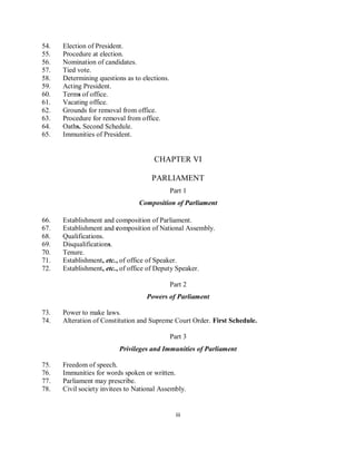 54.   Election of President.
55.   Procedure at election.
56.   Nomination of candidates.
57.   Tied vote.
58.   Determining questions as to elections.
59.   Acting President.
60.   Terms of office.
61.   Vacating office.
62.   Grounds for removal from office.
63.   Procedure for removal from office.
64.   Oaths. Second Schedule.
65.   Immunities of President.


                                      CHAPTER VI

                                     PARLIAMENT
                                               Part 1
                                 Composition of Parliament

66.   Establishment and composition of Parliament.
67.   Establishment and composition of National Assembly.
68.   Qualifications.
69.   Disqualifications.
70.   Tenure.
71.   Establishment, etc., of office of Speaker.
72.   Establishment, etc., of office of Deputy Speaker.

                                               Part 2
                                    Powers of Parliament

73.   Power to make laws.
74.   Alteration of Constitution and Supreme Court Order. First Schedule.

                                               Part 3
                          Privileges and Immunities of Parliament

75.   Freedom of speech.
76.   Immunities for words spoken or written.
77.   Parliament may prescribe.
78.   Civil society invitees to National Assembly.


                                                 iii
 