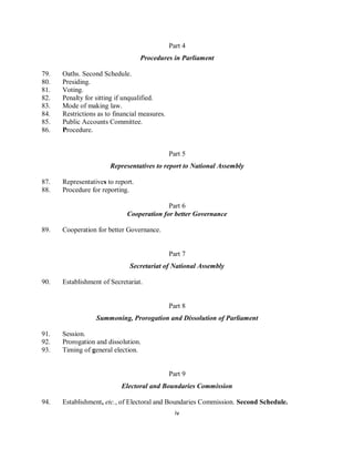 Part 4
                                   Procedures in Parliament

79.   Oaths. Second Schedule.
80.   Presiding.
81.   Voting.
82.   Penalty for sitting if unqualified.
83.   Mode of making law.
84.   Restrictions as to financial measures.
85.   Public Accounts Committee.
86.   Procedure.


                                               Part 5
                       Representatives to report to National Assembly

87.   Representatives to report.
88.   Procedure for reporting.

                                           Part 6
                             Cooperation for better Governance

89.   Cooperation for better Governance.


                                               Part 7
                              Secretariat of National Assembly

90.   Establishment of Secretariat.


                                               Part 8
                  Summoning, Prorogation and Dissolution of Parliament

91.   Session.
92.   Prorogation and dissolution.
93.   Timing of general election.


                                               Part 9
                           Electoral and Boundaries Commission

94.   Establishment, etc., of Electoral and Boundaries Commission. Second Schedule.
                                                 iv
 