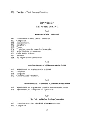 158.   Functions of Public Accounts Committee.




                                       CHAPTER XIV
                                  THE PUBLIC SERVICE

                                              Part 1
                                The Public Service Commission

159.   Establishment of Public Service Commission.
160.   Composition.
161.   Disqualifications.
162.   Ineligibility.
163.   Tenure.
164.   Tribunal procedure for removal and suspension.
165.   Acting Chairman, acting member.
166.   Oaths. Second Schedule.
167.   Procedure.
168.   Not subject to direction or control.

                                              Part 2
                      Appointments, etc., to offices in the Public Service

169.   Appointments, etc., to public offices in general.
170.   Delegation.
171.   Exceptions.
172.   Concurrence and consultation.

                                              Part 3
                 Appointments, etc., to particular offices in the Public Service

173.   Appointments, etc., of permanent secretaries and certain other officers.
174.   Appointments, etc., of registrars and legal officers.


                                              Part 4
                          The Police and Prison Services Commission

175.   Establishment of Police and Prison Services Commission.
176.   Composition.

                                                viii
 