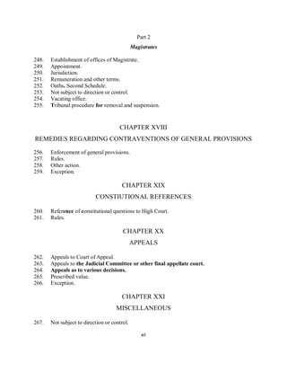 Part 2
                                              Magistrates

248.   Establishment of offices of Magistrate.
249.   Appointment.
250.   Jurisdiction.
251.   Remuneration and other terms.
252.   Oaths. Second Schedule.
253.   Not subject to direction or control.
254.   Vacating office.
255.   Tribunal procedure for removal and suspension.


                                      CHAPTER XVIII
REMEDIES REGARDING CONTRAVENTIONS OF GENERAL PROVISIONS

256.   Enforcement of general provisions.
257.   Rules.
258.   Other action.
259.   Exception.

                                        CHAPTER XIX
                           CONSTIUTIONAL REFERENCES

260.   Reference of constitutional questions to High Court.
261.   Rules.

                                        CHAPTER XX
                                              APPEALS

262.   Appeals to Court of Appeal.
263.   Appeals to the Judicial Committee or other final appellate court.
264.   Appeals as to various decisions.
265.   Prescribed value.
266.   Exception.

                                        CHAPTER XXI
                                     MISCELLANEOUS

267.   Not subject to direction or control.

                                                  xii
 
