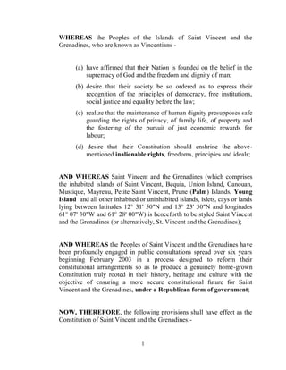 WHEREAS the Peoples of the Islands of Saint Vincent and the
Grenadines, who are known as Vincentians -


      (a) have affirmed that their Nation is founded on the belief in the
          supremacy of God and the freedom and dignity of man;
      (b) desire that their society be so ordered as to express their
          recognition of the principles of democracy, free institutions,
          social justice and equality before the law;
      (c) realize that the maintenance of human dignity presupposes safe
          guarding the rights of privacy, of family life, of property and
          the fostering of the pursuit of just economic rewards for
          labour;
      (d) desire that their Constitution should enshrine the above-
          mentioned inalienable rights, freedoms, principles and ideals;


AND WHEREAS Saint Vincent and the Grenadines (which comprises
the inhabited islands of Saint Vincent, Bequia, Union Island, Canouan,
Mustique, Mayreau, Petite Saint Vincent, Prune (Palm) Islands, Young
Island and all other inhabited or uninhabited islands, islets, cays or lands
lying between latitudes 12° 31' 50"N and 13° 23' 30"N and longitudes
61° 07' 30"W and 61° 28' 00"W) is henceforth to be styled Saint Vincent
and the Grenadines (or alternatively, St. Vincent and the Grenadines);


AND WHEREAS the Peoples of Saint Vincent and the Grenadines have
been profoundly engaged in public consultations spread over six years
beginning February 2003 in a process designed to reform their
constitutional arrangements so as to produce a genuinely home-grown
Constitution truly rooted in their history, heritage and culture with the
objective of ensuring a more secure constitutional future for Saint
Vincent and the Grenadines, under a Republican form of government;


NOW, THEREFORE, the following provisions shall have effect as the
Constitution of Saint Vincent and the Grenadines:-


                                1
 