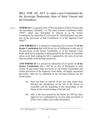 BILL FOR AN ACT to enact a new Constitution for
            the Sovereign Democratic State of Saint Vincent and
            the Grenadines.

Preamble.   WHEREAS it is enacted in the 1979 Constitution of Saint Vincent and
            the Grenadines, Schedule 1 to The Saint Vincent Constitution Order
            1979(a), which may hereinafter be referred to as the former
            Constitution, by subsection (1) of section 38, that Parliament may alter
            any of the provisions of that Constitution or of the Supreme Court
            Order(b) ;

            AND WHEREAS it is enacted by subsection (2) of section 38 of the
            former Constitution that a bill for an Act of Parliament to alter any of
            the provisions of the former Constitution or of the Supreme Court
            Order shall not be regarded as being passed by the House of Assembly
            unless on its final reading the bill is supported by the votes of not less
            than two-thirds of all the Representatives;

            AND WHEREAS it is enacted by subsection (3) of section 38 of the
            former Constitution that a bill for an Act of Parliament to alter
            section 38 and certain other provisions of the former Constitution and
            certain provisions of the Supreme Court Order, all deeply entrenched
            provisions, shall not be submitted to the Governor-General for his
            assent unless-

                        (a)     there has been an interval of not less than ninety days
                                between the introduction of the bill in the House of
                                Assembly and the beginning of the proceedings in the
                                House on the second reading of the bill; and

                        (b)     after it has been passed by the House the bill has been
                                approved on a referendum by not less than two-thirds of
                                all the votes validly cast on that referendum;


            ________________________________________________________
            (a)                             (b)
                  S. I. 1979/ 916 [U.K.].         S. I. 1967/ 223 [U.K.].



                                                          3
 