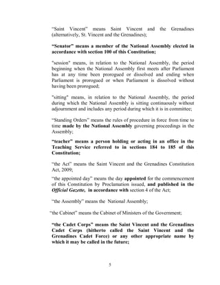 “Saint Vincent” means Saint Vincent and             the   Grenadines
(alternatively, St. Vincent and the Grenadines);

“Senator” means a member of the National Assembly elected in
accordance with section 100 of this Constitution;

"session" means, in relation to the National Assembly, the period
beginning when the National Assembly first meets after Parliament
has at any time been prorogued or dissolved and ending when
Parliament is prorogued or when Parliament is dissolved without
having been prorogued;

"sitting" means, in relation to the National Assembly, the period
during which the National Assembly is sitting continuously without
adjournment and includes any period during which it is in committee;

“Standing Orders” means the rules of procedure in force from time to
time made by the National Assembly governing proceedings in the
Assembly;
“teacher” means a person holding or acting in an office in the
Teaching Service referred to in sections 184 to 185 of this
Constitution;

“the Act” means the Saint Vincent and the Grenadines Constitution
Act, 2009;
“the appointed day” means the day appointed for the commencement
of this Constitution by Proclamation issued, and published in the
Official Gazette, in accordance with section 4 of the Act;

“the Assembly” means the National Assembly;

“the Cabinet” means the Cabinet of Ministers of the Government;

“the Cadet Corps” means the Saint Vincent and the Grenadines
Cadet Corps (hitherto called the Saint Vincent and the
Grenadines Cadet Force) or any other appropriate name by
which it may be called in the future;



                            5
 