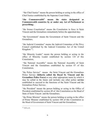 “the Chief Justice” means the person holding or acting in the office of
Chief Justice established by the Supreme Court Order;
“the Commonwealth” means the states designated as
Commonwealth countries by or under any Act of Parliament so
prescribing;

“the former Constitution” means the Constitution in force in Saint
Vincent and the Grenadines immediately before the appointed day;

“the Government” means the Government of Saint Vincent and the
Grenadines;

“the Judicial Committee” means the Judicial Committee of the Privy
Council established by the Judicial Committee Act of the United
Kingdom (a);

“the Minority Leader” means the person holding or acting in the
office of Minority Leader established by section 124 of this
Constitution;
“the National Assembly” means the National Assembly of Saint
Vincent and the Grenadines established by section 67 of this
Constitution;

"the Police Service" means the Saint Vincent and the Grenadines
Police Service (hitherto called the Royal St. Vincent and the
Grenadines Police Force) or any other appropriate name by which it
may be called in the future and includes any other police service
established to succeed to the functions of the Saint Vincent and the
Grenadines Police Service;
“the President” means the person holding or acting in the Office of
President established by section 49 of this Constitution as the Head of
State of Saint Vincent and the Grenadines;
“the Prime Minister” means the person holding or acting in the office
of Prime Minister established by section 108 of this Constitution as
the Head of Government of Saint Vincent and the Grenadines;
_______________________________________________________________________________________
(a)
      1833 c.41.



                                   6
 