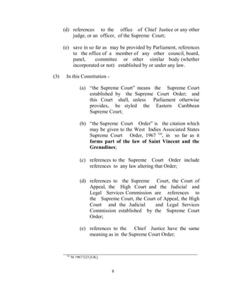 (d) references to the office of Chief Justice or any other
          judge, or an officer, of the Supreme Court;

      (e) save in so far as may be provided by Parliament, references
          to the office of a member of any other council, board,
          panel,     committee or other similar body (whether
          incorporated or not) established by or under any law.

(3)    In this Constitution -

                  (a) “the Supreme Court” means the Supreme Court
                      established by the Supreme Court Order; and
                      this Court shall, unless Parliament otherwise
                      provides, be styled the Eastern Caribbean
                      Supreme Court;

                  (b) “the Supreme Court Order” is the citation which
                      may be given to the West Indies Associated States
                      Supreme Court Order, 1967 (a), in so far as it
                      forms part of the law of Saint Vincent and the
                      Grenadines;

                  (c) references to the Supreme Court Order include
                      references to any law altering that Order;

                  (d) references to the Supreme Court, the Court of
                      Appeal, the High Court and the Judicial and
                      Legal Services Commission are references to
                      the Supreme Court, the Court of Appeal, the High
                      Court and the Judicial      and Legal Services
                      Commission established by the Supreme Court
                      Order;

                  (e) references to the   Chief Justice have the same
                      meaning as in the Supreme Court Order;


      ____________________________________________________
       (a)
             SI 1967/223 [UK].


                                 8
 