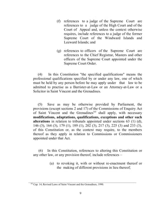 (f) references to a judge of the Supreme Court are
                                 references to a judge of the High Court and of the
                                 Court of Appeal and, unless the context otherwise
                                 requires, include references to a judge of the former
                                 Supreme Court of the Windward Islands and
                                 Leeward Islands; and

                             (g) references to officers of the Supreme Court are
                                 references to the Chief Registrar, Masters and other
                                 officers of the Supreme Court appointed under the
                                 Supreme Court Order.

           (4)     In this Constitution "the specified qualifications" means the
        professional qualifications specified by or under any law, one of which
        must be held by any person before he may apply under that law to be
        admitted to practise as a Barrister-at-Law or an Attorney-at-Law or a
        Solicitor in Saint Vincent and the Grenadines.


           (5) Save as may be otherwise provided by Parliament, the
        provisions (except sections 2 and 17) of the Commissions of Enquiry Act
        of Saint Vincent and the Grenadines(a) shall apply, with necessary
        modifications, adaptations, qualifications, exceptions and other such
        alterations in relation to tribunals appointed under sections 63 (1) (d),
        146 (3), 164 (3), 179 (1), 189 (1), 202 (3), 217 (3), 225 (3) and 233 (3),
        of this Constitution or, as the context may require, to the members
        thereof as they apply in relation to Commissions or Commissioners
        appointed under that Act.


           (6) In this Constitution, references to altering this Constitution or
        any other law, or any provision thereof, include references –

                      (a) to revoking it, with or without re-enactment thereof or
                          the making of different provisions in lieu thereof;


___________________________________________________________________________________________
  (a)
        Cap. 14, Revised Laws of Saint Vincent and the Grenadines, 1990.


                                                  9
 