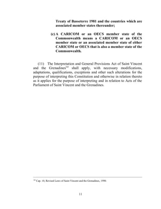 Treaty of Basseterre 1981 and the countries which are
                       associated member states thereunder;

                   (c) A CARICOM or an OECS member state of the
                       Commonwealth means a CARICOM or an OECS
                       member state or an associated member state of either
                       CARICOM or OECS that is also a member state of the
                       Commonwealth.


    (11) The Interpretation and General Provisions Act of Saint Vincent
and the Grenadines(a) shall apply, with necessary modifications,
adaptations, qualifications, exceptions and other such alterations for the
purpose of interpreting this Constitution and otherwise in relation thereto
as it applies for the purpose of interpreting and in relation to Acts of the
Parliament of Saint Vincent and the Grenadines.




____________________________________________________________________________________________
(a)
      Cap. 10, Revised Laws of Saint Vincent and the Grenadines, 1990.




                                            11
 