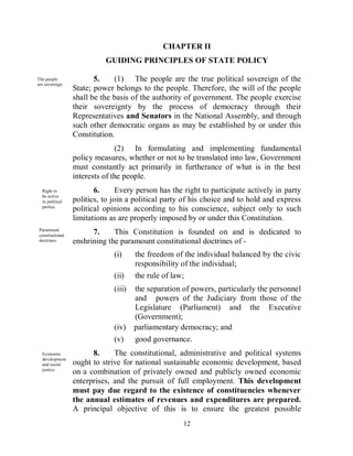 CHAPTER II
                            GUIDING PRINCIPLES OF STATE POLICY

The people               5.    (1) The people are the true political sovereign of the
are sovereign.
                  State; power belongs to the people. Therefore, the will of the people
                  shall be the basis of the authority of government. The people exercise
                  their sovereignty by the process of democracy through their
                  Representatives and Senators in the National Assembly, and through
                  such other democratic organs as may be established by or under this
                  Constitution.
                                (2) In formulating and implementing fundamental
                  policy measures, whether or not to be translated into law, Government
                  must constantly act primarily in furtherance of what is in the best
                  interests of the people.
  Right to               6.      Every person has the right to participate actively in party
  be active
  in political    politics, to join a political party of his choice and to hold and express
  parties.
                  political opinions according to his conscience, subject only to such
                  limitations as are properly imposed by or under this Constitution.
 Paramount
 constitutional
                        7.     This Constitution is founded on and is dedicated to
 doctrines.       enshrining the paramount constitutional doctrines of -
                               (i)     the freedom of the individual balanced by the civic
                                       responsibility of the individual;
                               (ii)    the rule of law;
                               (iii)   the separation of powers, particularly the personnel
                                       and powers of the Judiciary from those of the
                                       Legislature (Parliament) and the Executive
                                       (Government);
                               (iv)    parliamentary democracy; and
                               (v)     good governance.
  Economic              8.     The constitutional, administrative and political systems
  development
  and social      ought to strive for national sustainable economic development, based
  justice.
                  on a combination of privately owned and publicly owned economic
                  enterprises, and the pursuit of full employment. This development
                  must pay due regard to the existence of constituencies whenever
                  the annual estimates of revenues and expenditures are prepared.
                  A principal objective of this is to ensure the greatest possible
                                                      12
 