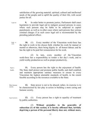 satisfaction of the growing material, spiritual, cultural and intellectual
                   needs of the people and to uplift the quality of their life, with social
                   justice for all.

    Legal aid.            9.     In order better to promote justice, Parliament shall enact
                   legislation to provide legal aid to indigent accused persons in cases
                   where such persons may be liable to be subjected to capital
                   punishment, as well as in other cases where such persons face serious
                   criminal charges if in such cases legal aid is recommended by the
                   presiding judicial officer.


    Right to              10. (1) Every member of the Vincentian work-force has
    work.
                   the right to work in his chosen field, whether his work be manual or
                   mental or otherwise, there being dignity in all honest labour; and he
                   has the right to be paid fair remuneration for his work.

                               (2) In turn, every member of the Vincentian
                   work-force has a responsibility to render a fair day’s work, and to
                   yield worthy production as well as proper productivity.


 Right to                 11. Every person has the right to the enjoyment of health.
 health.           The State shall protect and promote public health, and shall establish
                   and maintain appropriate sanitary measures to ensure to every
                   Vincentian the highest attainable standards of health, to the extent
                   feasible according to the resources available to the State.


More humane              12. State power is not to be abused; rather, its exercise is to
society.
                   be characterized by fair play in action in building a more caring and
                   humane society.


Equal treatment.         13. (1) Every person has a right to equality of treatment
                   by public authorities.

                               (2) Without prejudice to the generality of
                   subsection (1) of this section, it is hereby affirmed that, lawfully
                   depriving a person of his personal liberty does not, without more,
                                                      13
 